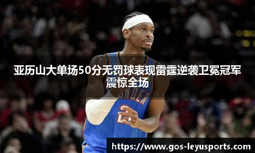 亚历山大单场50分无罚球表现雷霆逆袭卫冕冠军震惊全场