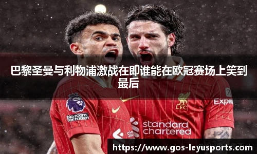 巴黎圣曼与利物浦激战在即谁能在欧冠赛场上笑到最后